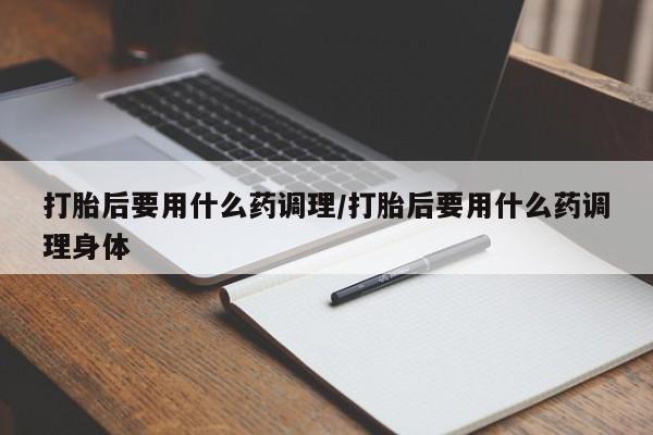 米非米索联系方式打胎后要用什么药调理/打胎后要用什么药调理身体