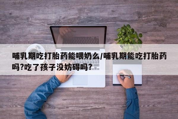 米非米索联系方式哺乳期吃打胎药能喂奶么/哺乳期能吃打胎药吗?吃了孩子没妨碍吗?