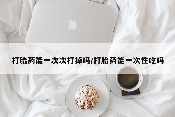 米非米索联系方式打胎药能一次次打掉吗/打胎药能一次性吃吗