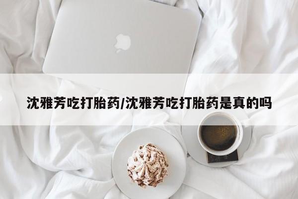 米非米索联系方式沈雅芳吃打胎药/沈雅芳吃打胎药是真的吗