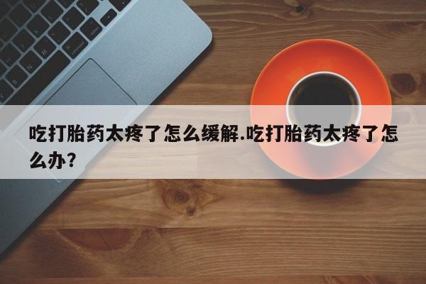 米非米索联系方式吃打胎药太疼了怎么缓解.吃打胎药太疼了怎么办？