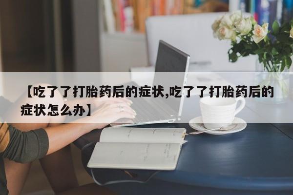 米非米索联系方式【吃了了打胎药后的症状,吃了了打胎药后的症状怎么办】